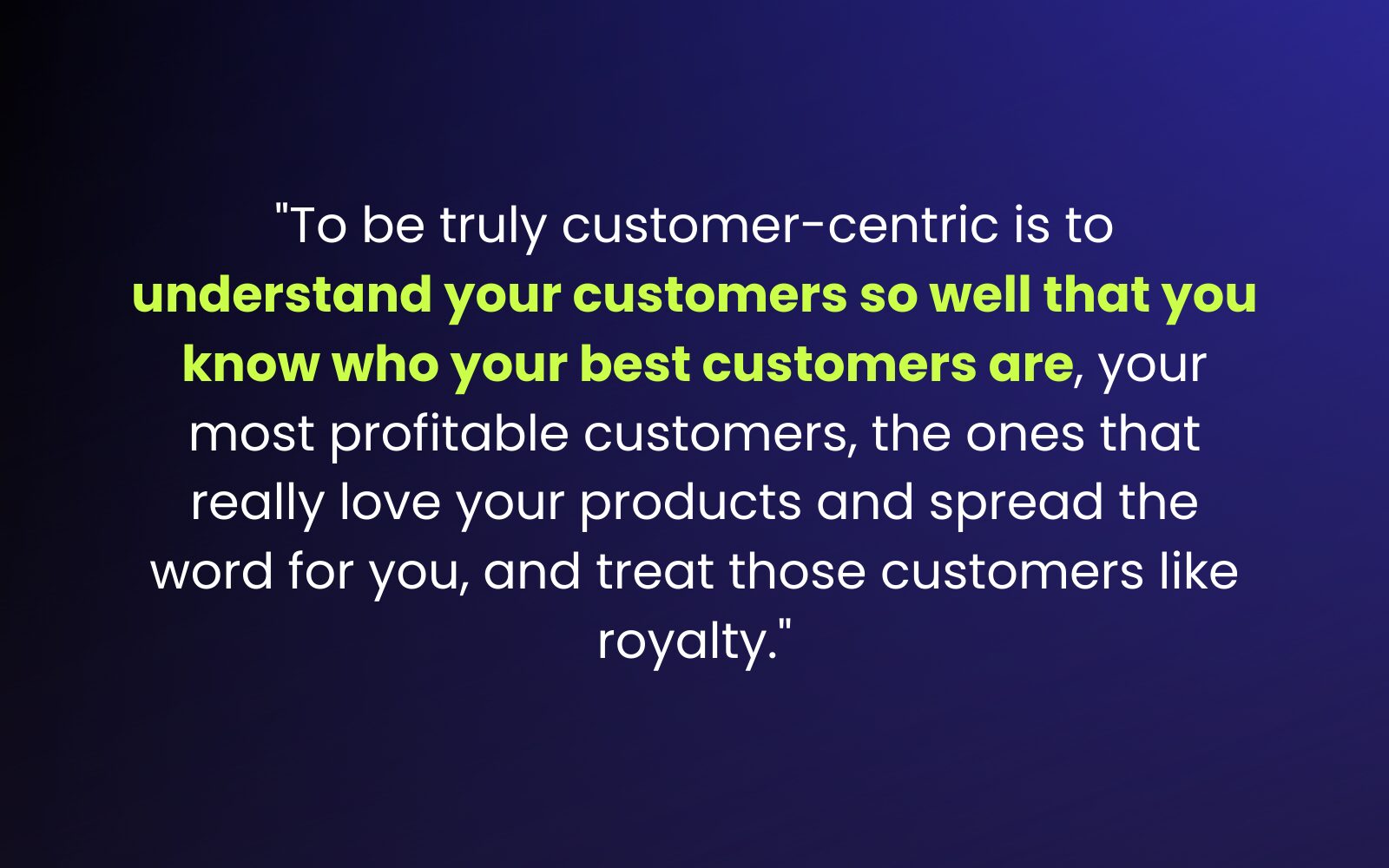 "To be truly customer-centric is to understand your customers so well that you know who your best customers are, your most profitable customers, the ones that really love your products and spread the word for you, and treat those customers like royalty." - How to Build Brand Loyalty