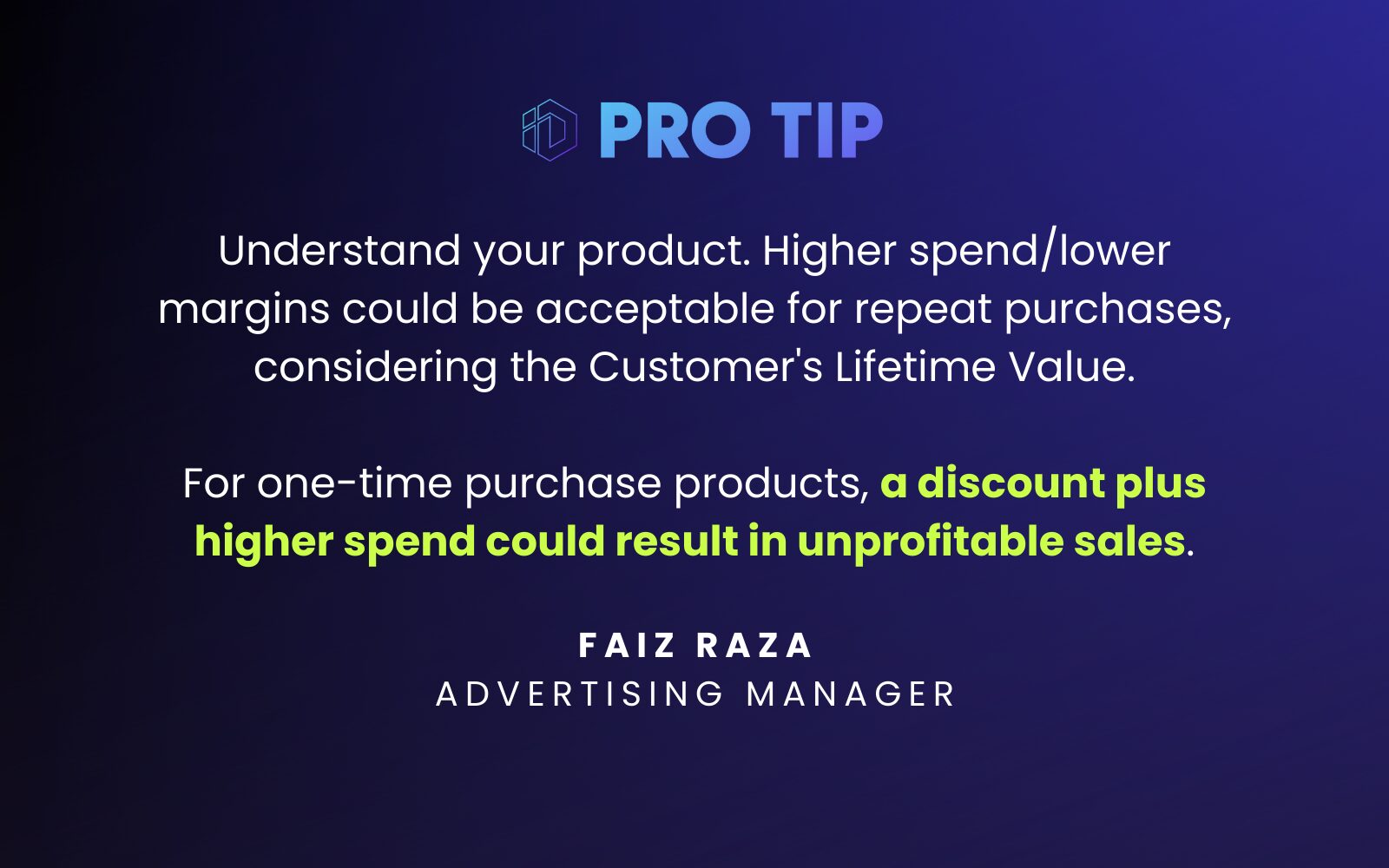 Understand Your Product (One-Time Purchase or Repeat Purchases) “Higher spend/lower margins could be acceptable for repeat purchases, considering the Customer's Lifetime Value. For one-time purchase products, a discount plus higher spend could result in unprofitable sales.” Faiz Raza Advertising Manager 