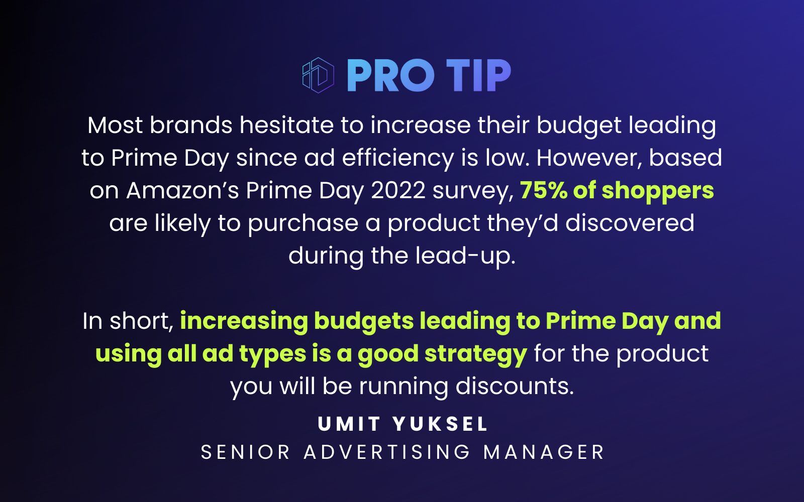 “Most brands hesitate to increase their budget leading to Prime Day since ad efficiency is low. However, based on Amazon’s Prime Day 2022 survey, 75% of shoppers are likely to purchase a product they’d discovered during the lead-up. In short, increasing budgets leading to Prime Day and using all ad types is a good strategy for the product you will be running discounts.” Umit Yuksel Senior Advertising Manager 
