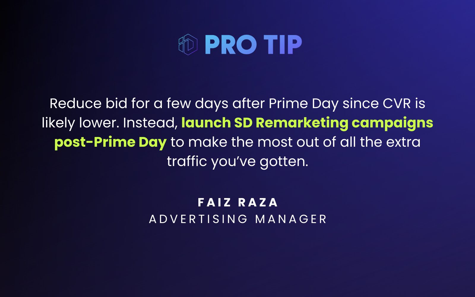 “Reduce bid for a few days after Prime Day since CVR is likely lower. Launch SD Remarketing campaigns post Prime Day, to make the most out of all the extra traffic you got.” Faiz Raza Advertising Manager