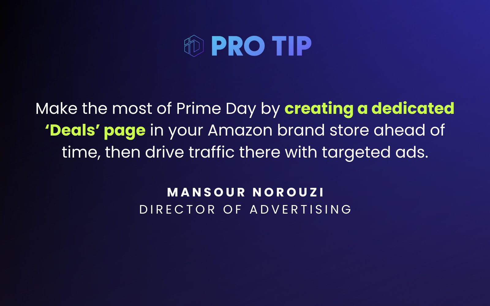 “Make the most of Prime Day by creating a dedicated ‘Deals’ page in your Amazon brand store ahead of time, then drive traffic there with targeted ads.” Mansour Norouzi Director of Advertising