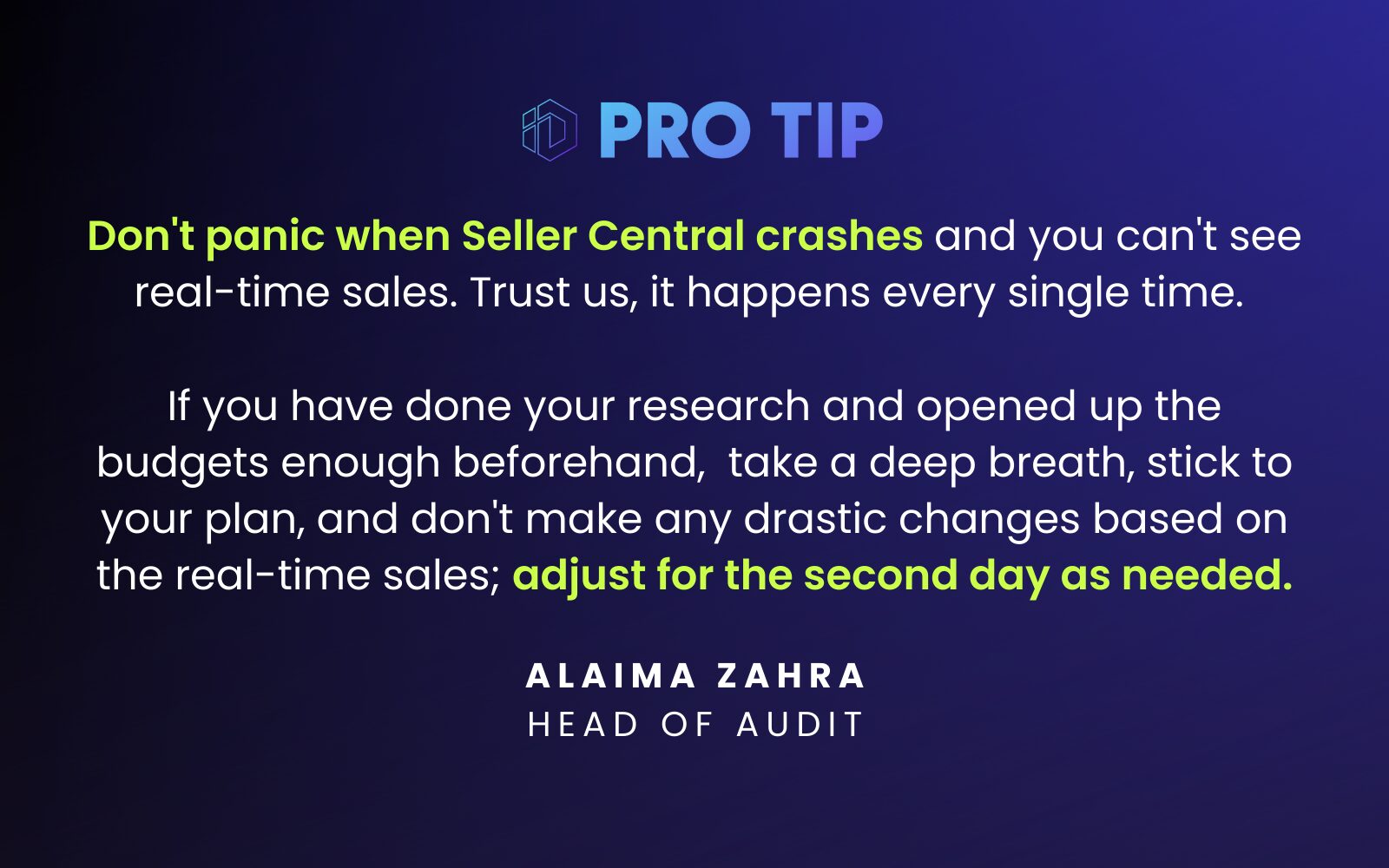 “Don't panic when the Seller Central crashes and you can't see real-time sales. Trust us, it happens every single time. If you have done your research and planning, and opened up the budgets sufficiently beforehand, take a deep breath or go for a walk when that happens. Stick to your plan and don't make any drastic changes based on the real-time sales; make adjustments for the second day as needed.” Alaima Zahra Head of Audit